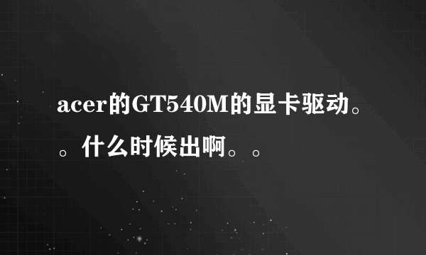 acer的GT540M的显卡驱动。。什么时候出啊。。