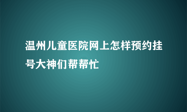 温州儿童医院网上怎样预约挂号大神们帮帮忙