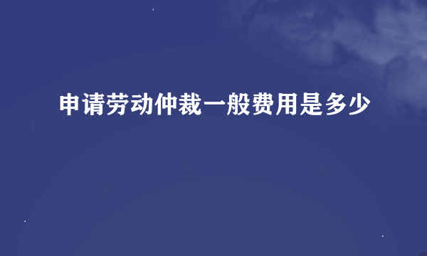 申请劳动仲裁一般费用是多少