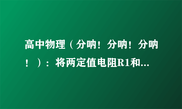 高中物理（分呐！分呐！分呐！）：将两定值电阻R1和R2(阻值为R1>R2)分别接到同一电源两端,