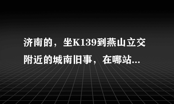济南的，坐K139到燕山立交附近的城南旧事，在哪站下车，怎么走？