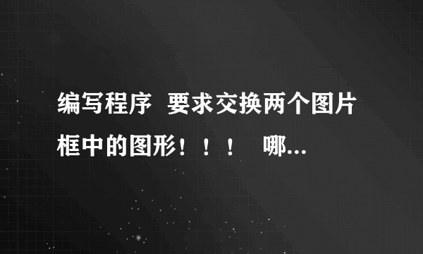 编写程序  要求交换两个图片框中的图形！！！  哪位高手可以帮一下忙啊