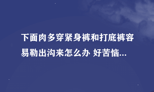 下面肉多穿紧身裤和打底裤容易勒出沟来怎么办 好苦恼啊 买了2条都不敢穿出去！