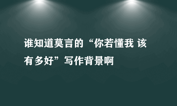 谁知道莫言的“你若懂我 该有多好”写作背景啊