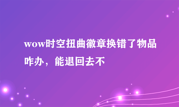 wow时空扭曲徽章换错了物品咋办，能退回去不
