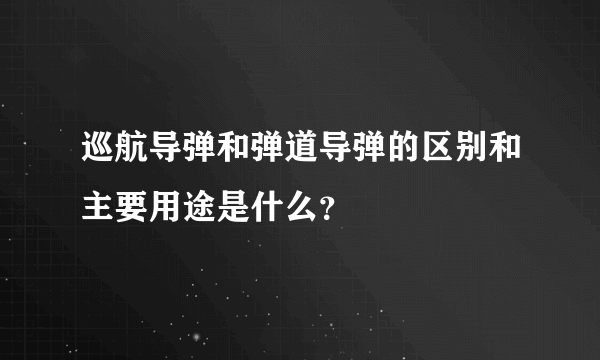 巡航导弹和弹道导弹的区别和主要用途是什么？