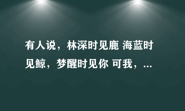 有人说，林深时见鹿 海蓝时见鲸，梦醒时见你 可我，林深时雾起， 海深时浪涌，梦醒时夜续 不见鹿，不