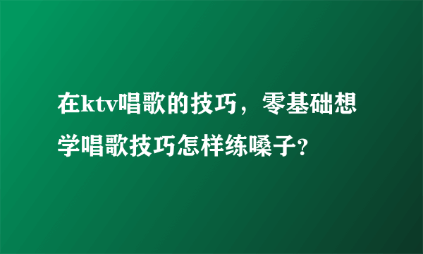 在ktv唱歌的技巧，零基础想学唱歌技巧怎样练嗓子？