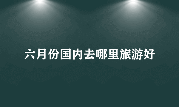 六月份国内去哪里旅游好