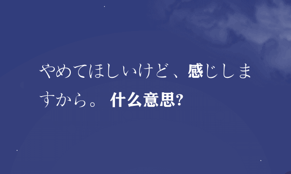 やめてほしいけど、感じしますから。 什么意思?