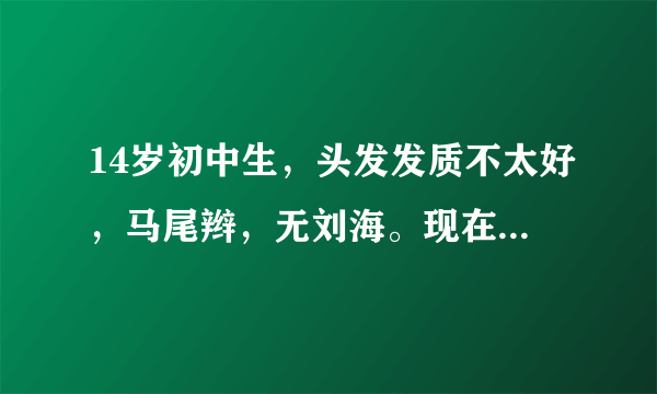 14岁初中生，头发发质不太好，马尾辫，无刘海。现在我想换个发型怎么弄？阳光点的。另外我脑门挺大的==