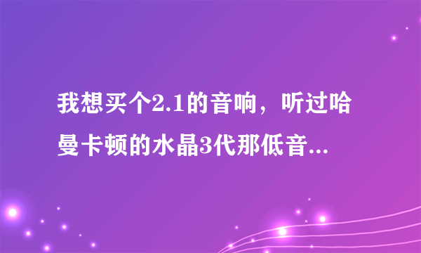 我想买个2.1的音响，听过哈曼卡顿的水晶3代那低音真是不错，震撼，但是不喜欢它的那种材质，就想买个