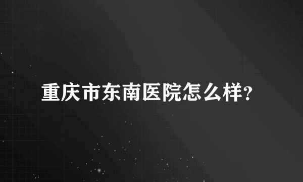 重庆市东南医院怎么样？
