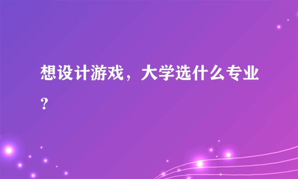 想设计游戏，大学选什么专业？