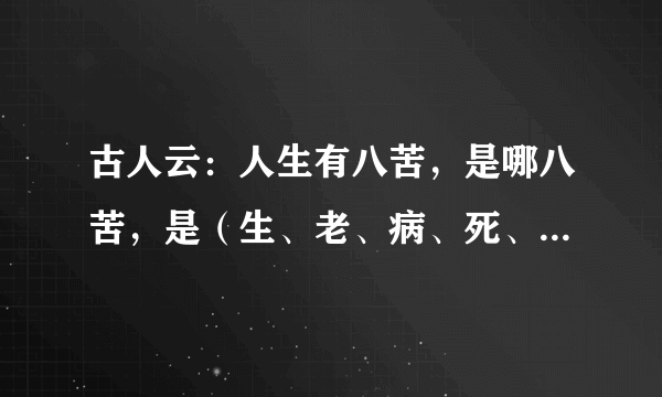 古人云：人生有八苦，是哪八苦，是（生、老、病、死、爱、恨、别、离）吧？