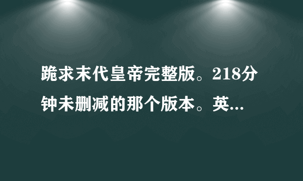 跪求末代皇帝完整版。218分钟未删减的那个版本。英语配音的！！