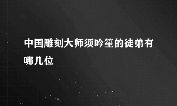 中国雕刻大师须吟笙的徒弟有哪几位