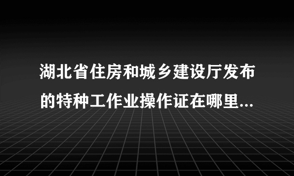 湖北省住房和城乡建设厅发布的特种工作业操作证在哪里查询真伪?顺便补充一下，我的操作类别是建筑起重机械