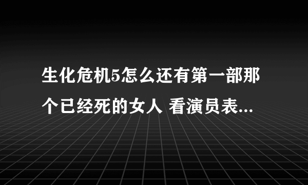 生化危机5怎么还有第一部那个已经死的女人 看演员表也还有她 她已经变成丧尸死了啊