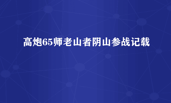 高炮65师老山者阴山参战记载