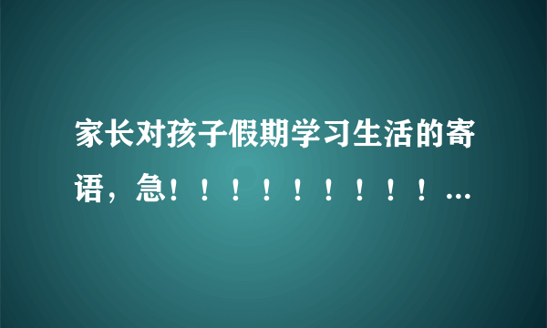 家长对孩子假期学习生活的寄语，急！！！！！！！！！！！！！！