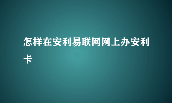 怎样在安利易联网网上办安利卡