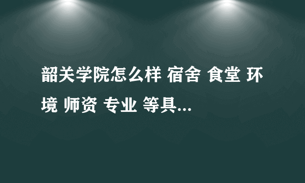 韶关学院怎么样 宿舍 食堂 环境 师资 专业 等具体一点哦 谢谢啦~