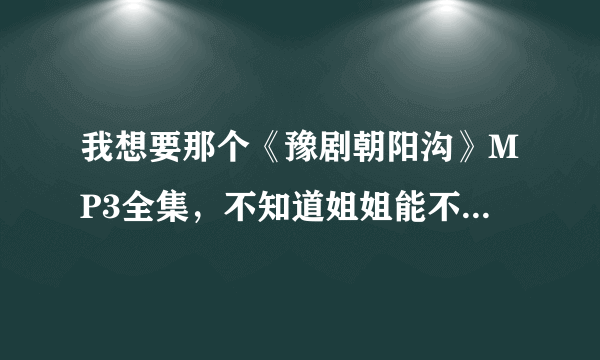 我想要那个《豫剧朝阳沟》MP3全集，不知道姐姐能不能帮忙下载弄到？多谢了！！！我要的是全集，全集，