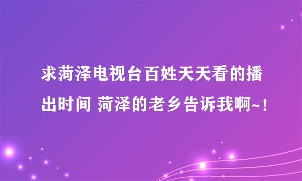 求菏泽电视台百姓天天看的播出时间 菏泽的老乡告诉我啊~！