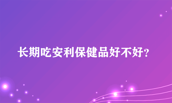 长期吃安利保健品好不好？