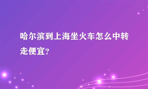 哈尔滨到上海坐火车怎么中转走便宜？