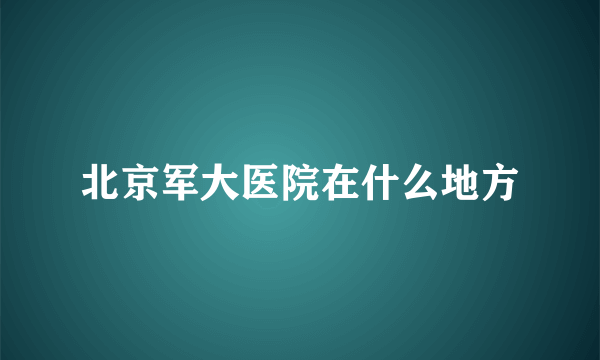 北京军大医院在什么地方
