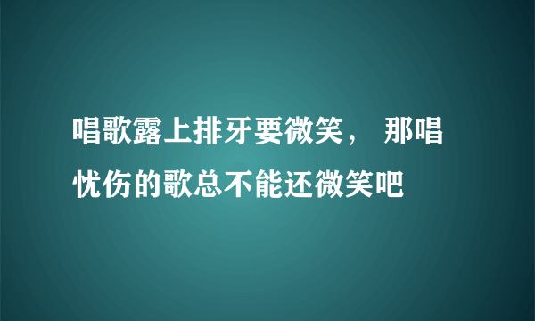 唱歌露上排牙要微笑， 那唱忧伤的歌总不能还微笑吧