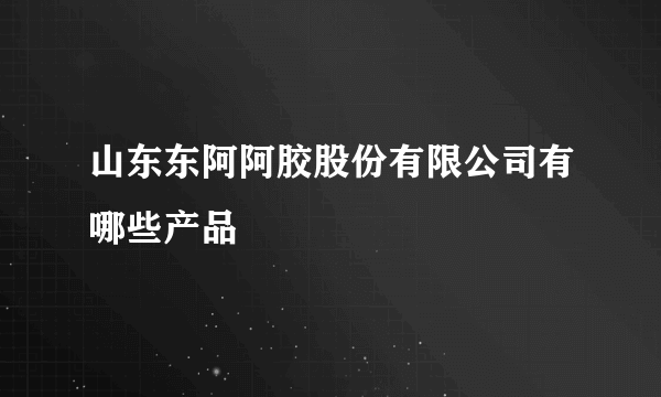 山东东阿阿胶股份有限公司有哪些产品