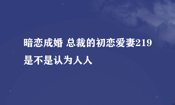 暗恋成婚 总裁的初恋爱妻219是不是认为人人