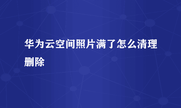 华为云空间照片满了怎么清理删除