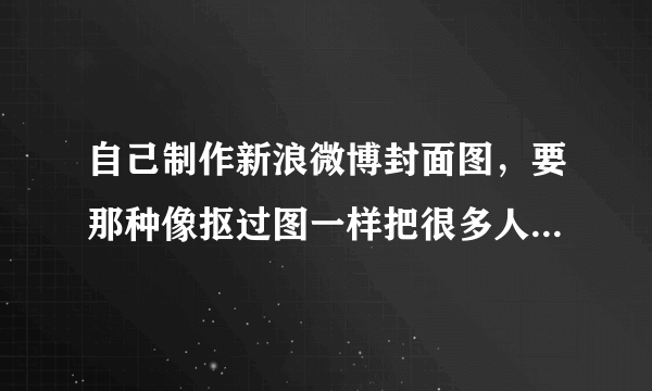 自己制作新浪微博封面图，要那种像抠过图一样把很多人的大头弄到封面图上，背景也换了的那种