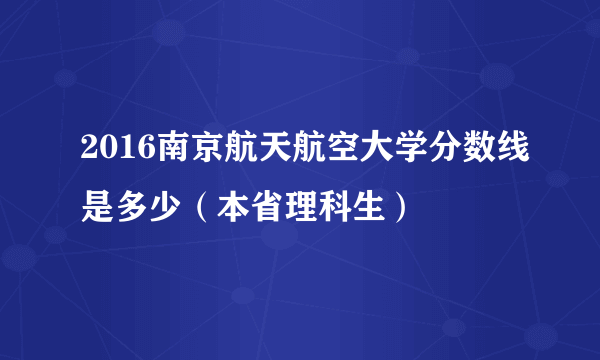 2016南京航天航空大学分数线是多少（本省理科生）