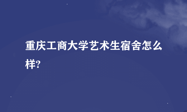 重庆工商大学艺术生宿舍怎么样?