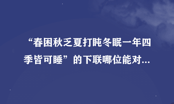 “春困秋乏夏打盹冬眠一年四季皆可睡”的下联哪位能对一下，谢了...