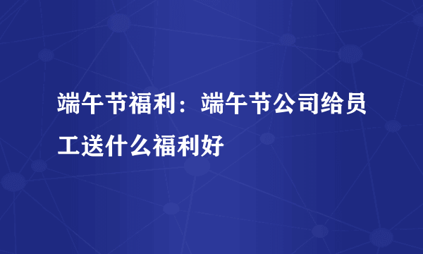 端午节福利：端午节公司给员工送什么福利好