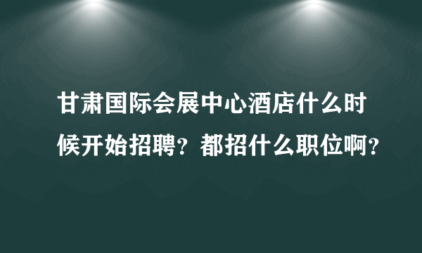 甘肃国际会展中心酒店什么时候开始招聘？都招什么职位啊？