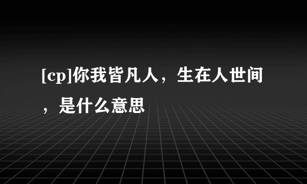 [cp]你我皆凡人，生在人世间，是什么意思