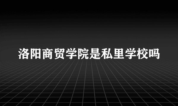 洛阳商贸学院是私里学校吗