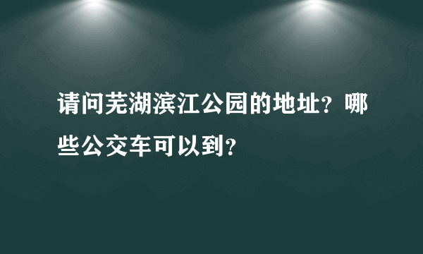 请问芜湖滨江公园的地址？哪些公交车可以到？