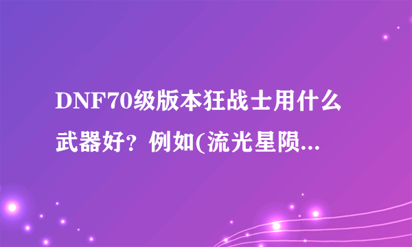 DNF70级版本狂战士用什么武器好？例如(流光星陨刀)(天选之剑—格朗）（骨刀）（60——65级粉太刀或巨剑）