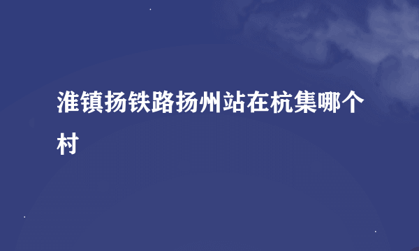 淮镇扬铁路扬州站在杭集哪个村