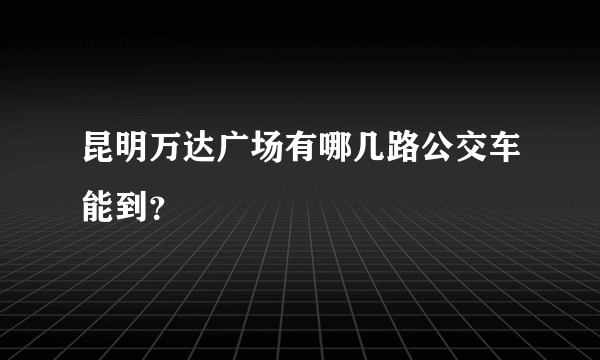 昆明万达广场有哪几路公交车能到？