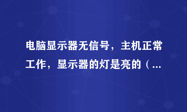 电脑显示器无信号，主机正常工作，显示器的灯是亮的（不是绿色），电脑高手进！！在线等