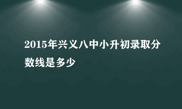 2015年兴义八中小升初录取分数线是多少
